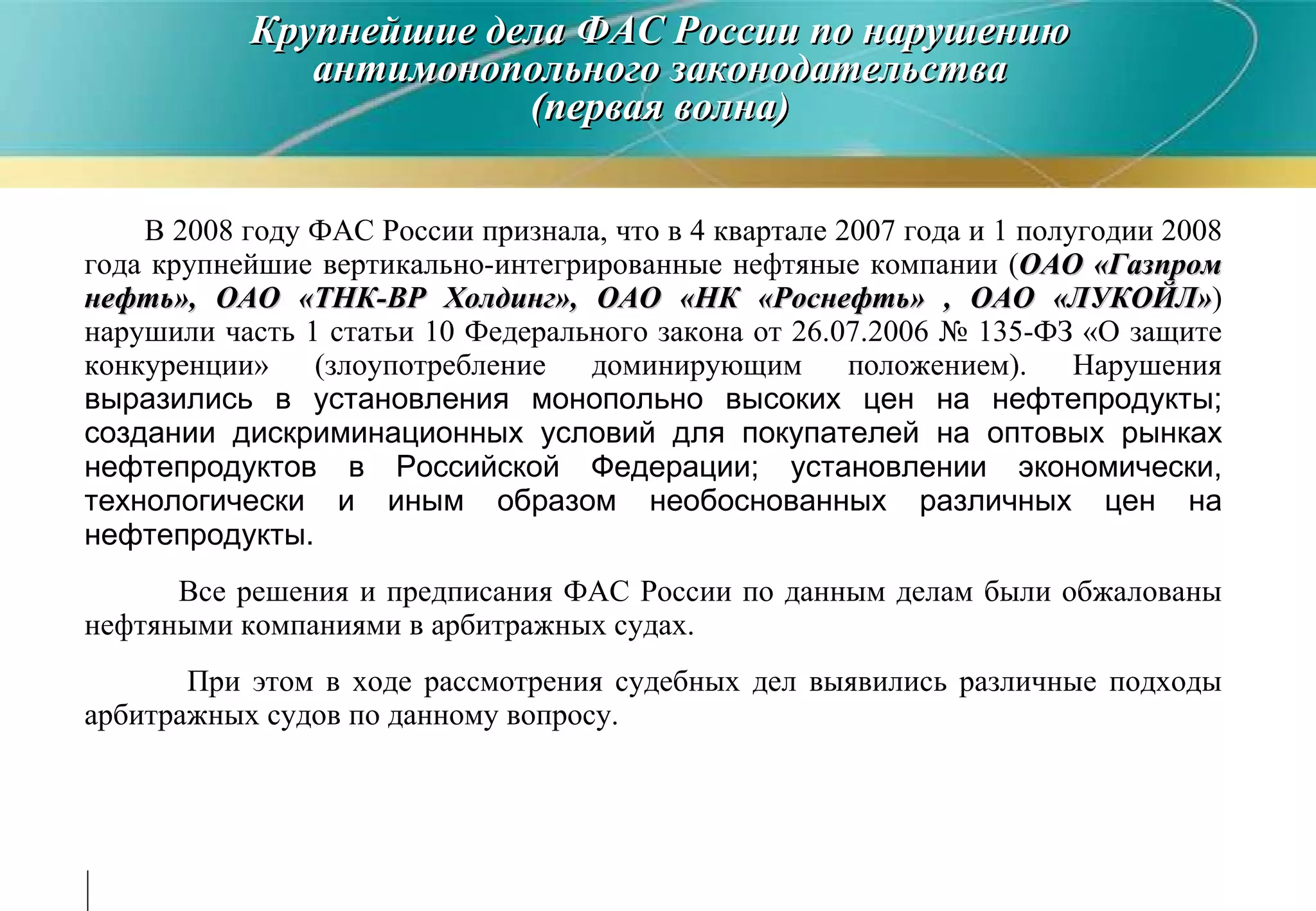 В 2008 году ФАС России признала, что в 4 квартале 2007 года и 1 полугодии 2008 года крупнейшие вертикально-интегрированные нефтяные компании  ( ОАО «Газпром нефть», ОАО «ТНК-ВР Холдинг», ОАО «НК «Роснефть» , ОАО «ЛУКОЙЛ» ) нарушили часть 1 статьи 10 Федерального закона от 26.07.2006 № 135-ФЗ «О защите конкуренции» (злоупотребление доминирующим положением). Нарушения  выразились в установления монопольно высоких цен на нефтепродукты; создании дискриминационных условий для покупателей на оптовых рынках нефтепродуктов в Российской Федерации; установлении экономически, технологически и иным образом необоснованных различных цен на нефтепродукты.  Все решения и предписания ФАС России по данным делам были обжалованы нефтяными компаниями в арбитражных судах. При этом в ходе рассмотрения судебных дел выявились различные подходы арбитражных судов по данному вопросу. Крупнейшие дела ФАС России по нарушению антимонопольного законодательства (первая волна) 