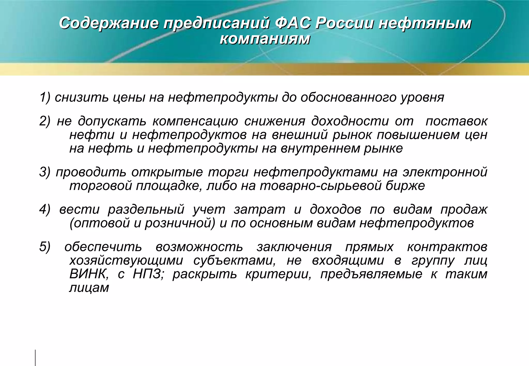 Содержание предписаний ФАС России нефтяным компаниям 1) снизить цены на нефтепродукты до обоснованного уровня  2)  не допускать компенсаци ю  снижения доходности от   поставок   нефти и нефтепродуктов на внешний рынок повышением   цен на  нефть и  нефтепродукты на внутреннем рынке 3)  пров одить  открыты е  торг и  нефтепродукт ами  на электронной торговой площадке, либо на товарно-сырьевой бирже 4) ве сти  раздельн ый  учет затрат и доходов по видам продаж (оптовой и розничной) и по основным видам нефтепродуктов 5) обеспечить возможность заключения прямых контрактов  хозяйствующими субъектами, не входящими в группу лиц ВИНК, с НПЗ; раскрыть критерии,  предъявляемы е  к  таким  лицам 