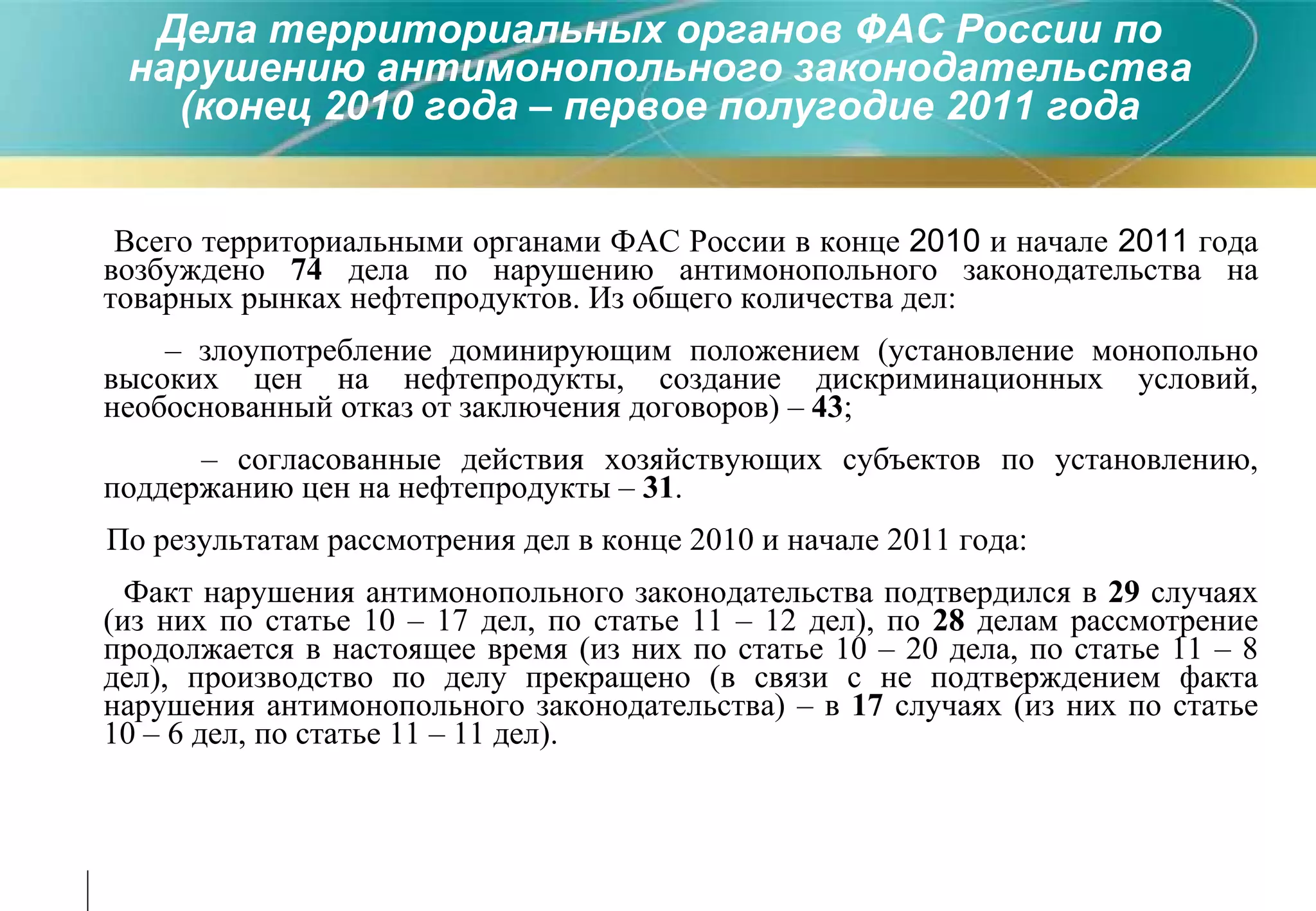 Всего территориальными органами ФАС России в конце  2010  и начале  2011  года возбуждено  74  дела по нарушению антимонопольного законодательства на товарных рынках нефтепродуктов. Из общего количества дел: –  злоупотребление доминирующим положением (установление монопольно высоких цен на нефтепродукты, создание дискриминационных условий, необоснованный отказ от заключения договоров) –  43 ; –  согласованные действия хозяйствующих субъектов по установлению, поддержанию цен на нефтепродукты –  31 . По результатам рассмотрения дел в конце 2010 и начале 2011 года: Факт нарушения антимонопольного законодательства подтвердился в  29  случаях (из них по статье 10 – 17 дел, по статье 11 – 12 дел), по  28  делам рассмотрение продолжается в настоящее время (из них по статье 10 – 20 дела, по статье 11 – 8 дел), производство по делу прекращено (в связи с не подтверждением факта нарушения антимонопольного законодательства) – в  17  случаях (из них по статье 10 – 6 дел, по статье 11 – 11 дел). Дела территориальных органов ФАС России по нарушению антимонопольного законодательства (конец 2010 года – первое полугодие 2011 года 