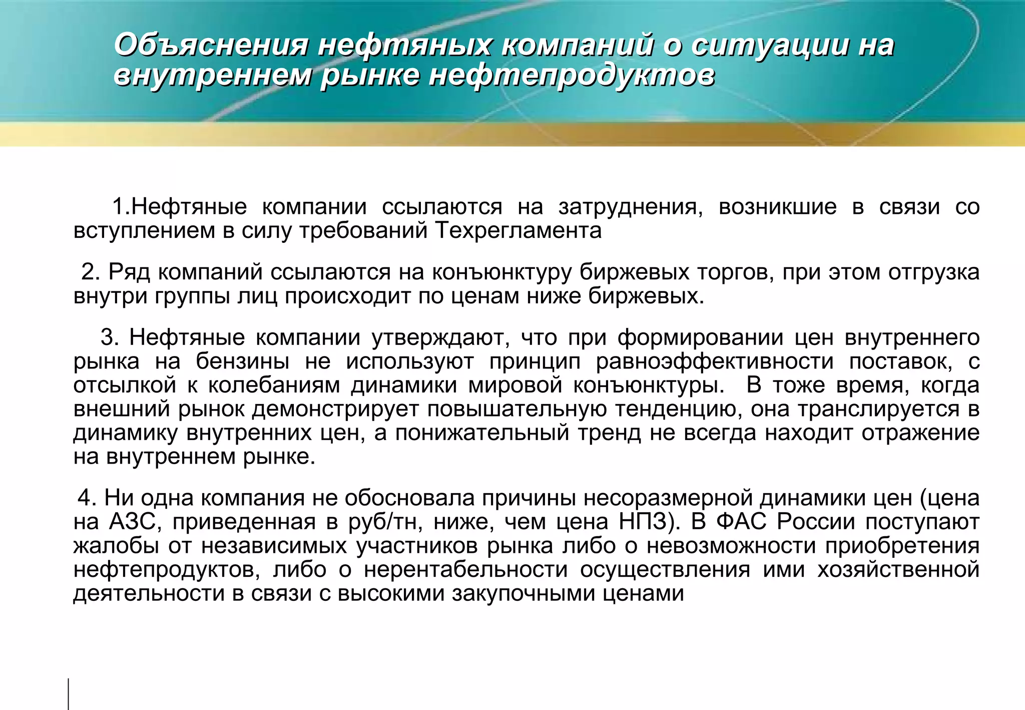 Объяснения нефтяных компаний о ситуации на внутреннем рынке нефтепродуктов 1.Нефтяные компании ссылаются на затруднения, возникшие в связи со вступлением в силу требований Техрегламента 2. Ряд компаний ссылаются на конъюнктуру биржевых торгов, при этом отгрузка внутри группы лиц происходит по ценам ниже биржевых. 3.   Нефтяные компании утверждают, что при формировании цен внутреннего рынка на бензины не используют принцип равноэффективности поставок, с отсылкой к колебаниям динамики мировой конъюнктуры.  В тоже время, когда внешний рынок демонстрирует повышательную тенденцию, она транслируется в динамику внутренних цен, а понижательный тренд не всегда находит отражение на внутреннем рынке. 4. Ни одна компания не обосновала причины несоразмерной динамики цен (цена на АЗС, приведенная в руб/тн, ниже, чем цена НПЗ). В ФАС России поступают жалобы от независимых участников рынка либо о невозможности приобретения нефтепродуктов, либо о нерентабельности осуществления ими хозяйственной деятельности в связи с высокими закупочными ценами  