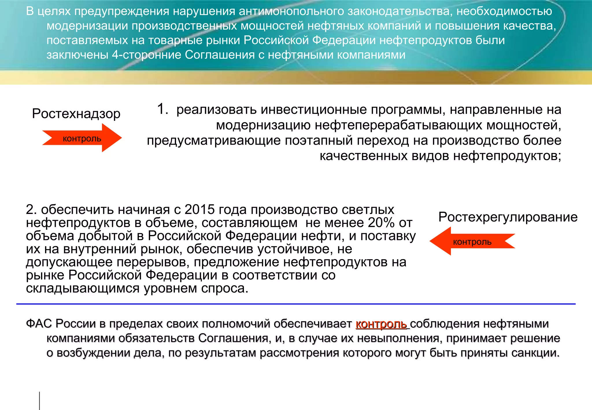 1 .  реализовать инвестиционные программы, направленные на модернизацию нефтеперерабатывающих мощностей, предусматривающие поэтапный переход на производство более качественных видов нефтепродуктов; контроль В целях предупреждения нарушения антимонопольного законодательства, необходимостью модернизации производственных мощностей нефтяных компаний и повышения качества, поставляемых на товарные рынки Российской Федерации нефтепродуктов были заключены 4-сторонние Соглашения с нефтяными компаниями Ростехнадзор Ростехрегулирование 2. обеспечить начиная с 2015 года производство светлых нефтепродуктов в объеме, составляющем  не менее 20% от объема добытой в Российской Федерации нефти, и поставку их на внутренний рынок, обеспечив устойчивое, не допускающее перерывов, предложение нефтепродуктов на рынке Российской Федерации в соответствии со складывающимся уровнем спроса. контроль ФАС России в пределах своих полномочий обеспечивает  контроль   соблюдения нефтяными компаниями обязательств Соглашения, и, в случае их невыполнения, принимает решение о возбуждении дела, по результатам рассмотрения которого могут быть приняты санкции.   