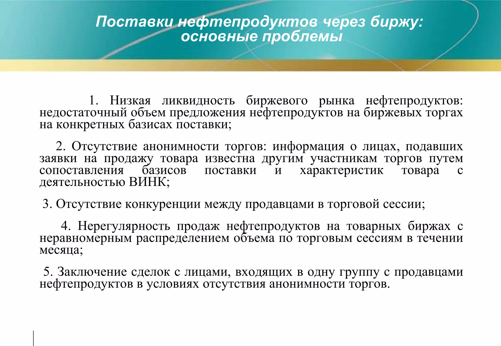 Поставки нефтепродуктов через биржу :   основные проблемы 1. Низкая ликвидность биржевого рынка нефтепродуктов :  недостаточный объем предложения нефтепродуктов на биржевых торгах на конкретных базисах поставки ; 2. Отсутствие анонимности торгов :  информация о лицах, подавших заявки на продажу товара известна другим участникам торгов путем сопоставления базисов поставки и характеристик товара с деятельностью ВИНК ; 3. Отсутствие конкуренции между продавцами в торговой сессии ; 4 . Нерегулярность продаж нефтепродуктов на товарных биржах с неравномерным распределением объема по торговым сессиям в течении месяца ; 5. Заключение сделок с лицами, входящих в одну группу с продавцами нефтепродуктов в условиях отсутствия анонимности торгов. 