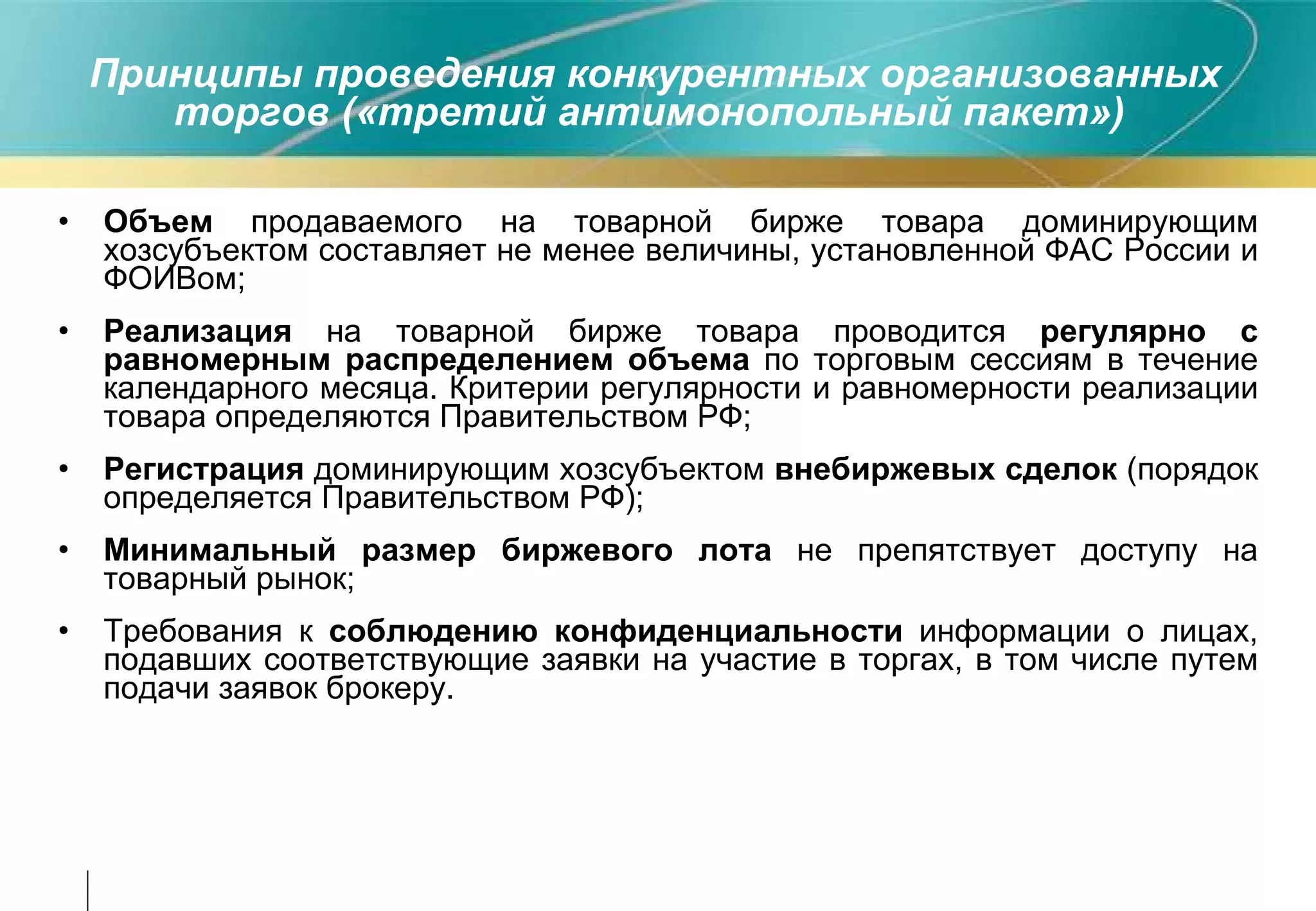 Принципы проведения конкурентных организованных торгов («третий антимонопольный пакет»)  Объем  продаваемого на товарной бирже товара доминирующим хозсубъектом составляет не менее величины, установленной ФАС России и ФОИВом; Реализация  на товарной бирже товара проводится  регулярно с равномерным распределением объема  по торговым сессиям в течение календарного месяца. Критерии регулярности и равномерности реализации товара определяются Правительством РФ; Регистрация  доминирующим хозсубъектом  внебиржевых сделок  (порядок определяется Правительством РФ); Минимальный размер биржевого лота  не препятствует доступу на товарный рынок; Требования к  соблюдению конфиденциальности  информации о лицах, подавших соответствующие заявки на участие в торгах, в том числе путем подачи заявок брокеру. 