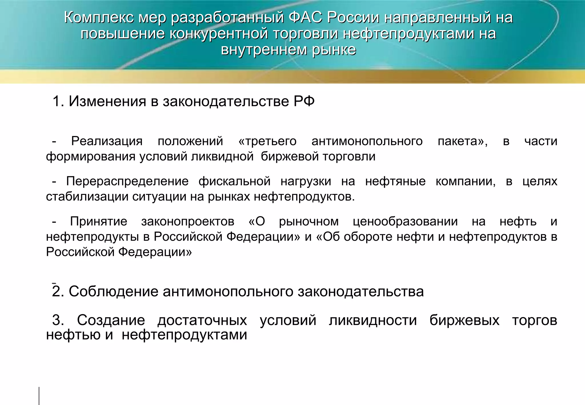 Комплекс мер разработанный ФАС России направленный на повышение конкурентной торговли нефтепродуктами на внутреннем рынке 1. Изменения в законодательстве РФ - Реализация положений «третьего антимонопольного пакета», в части формирования условий ликвидной  биржевой торговли - Перераспределение фискальной нагрузки на нефтяные компании, в целях стабилизации ситуации на рынках нефтепродуктов.  - Принятие законопроектов «О рыночном ценообразовании на нефть и нефтепродукты в Российской Федерации» и «Об обороте нефти и нефтепродуктов в Российской Федерации» 2. Соблюдение антимонопольного законодательства 3. Создание достаточных условий ликвидности биржевых торгов нефтью и  нефтепродуктами  
