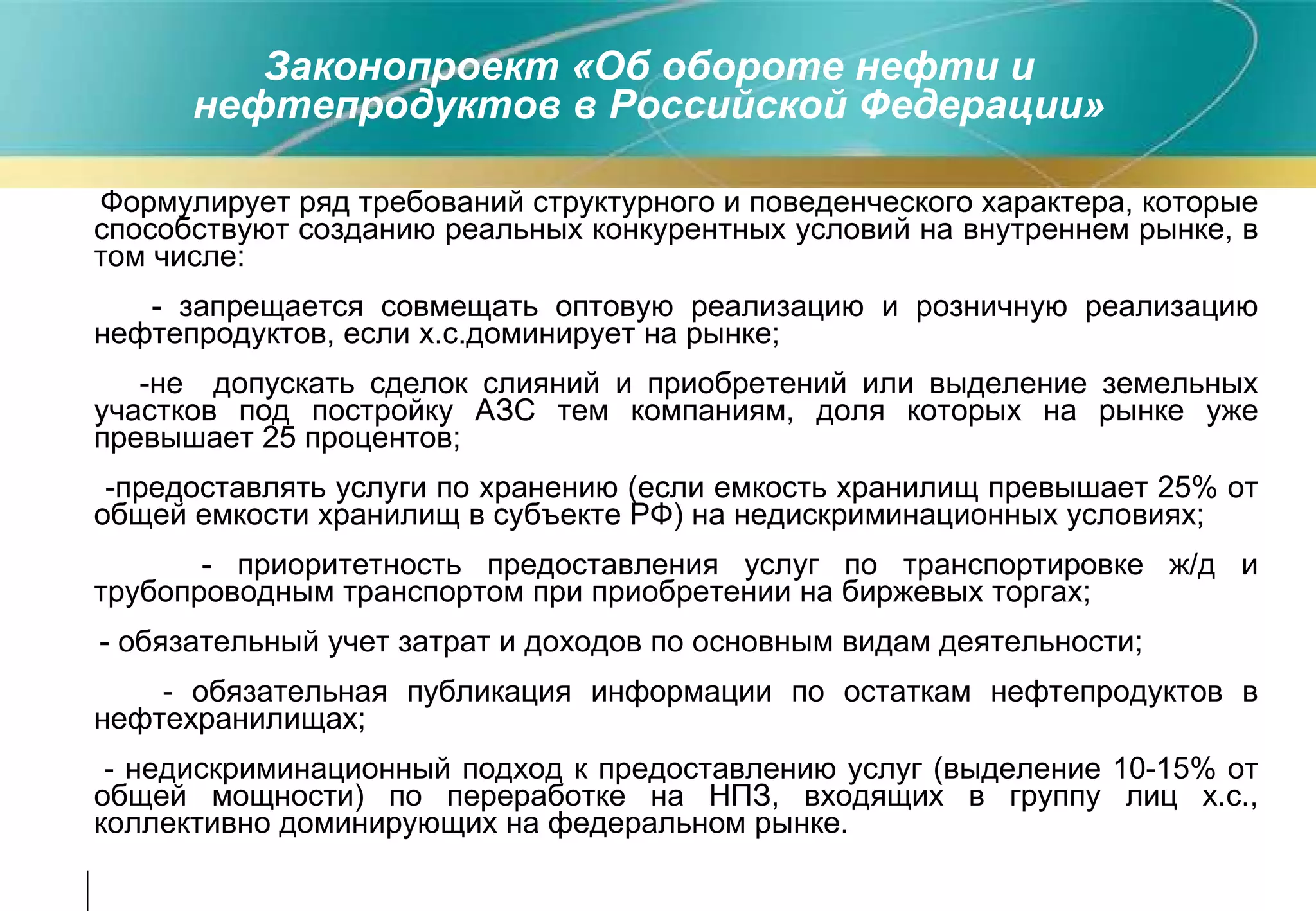 Законопроект «Об обороте нефти и нефтепродуктов в Российской Федерации» Формулирует ряд требований структурного и поведенческого характера, которые способствуют созданию реальных конкурентных условий на внутреннем рынке, в том числе : - запрещается совмещать оптовую реализацию и розничную реализацию нефтепродуктов, если х.с.доминирует на рынке; -не  допускать сделок слияний и приобретений или выделение земельных участков под постройку АЗС тем компаниям, доля которых на рынке уже превышает 25 процентов; -предоставлять услуги по хранению (если емкость хранилищ превышает 25% от общей емкости хранилищ в субъекте РФ) на недискриминационных условиях; - приоритетность предоставления услуг по транспортировке ж/д и трубопроводным транспортом при приобретении на биржевых торгах; - обязательный учет затрат и доходов по основным видам деятельности;  - обязательная публикация информации по остаткам нефтепродуктов в нефтехранилищах; - недискриминационный подход к предоставлению услуг (выделение 10-15% от общей мощности) по переработке на НПЗ, входящих в группу лиц х.с., коллективно доминирующих на федеральном рынке. 