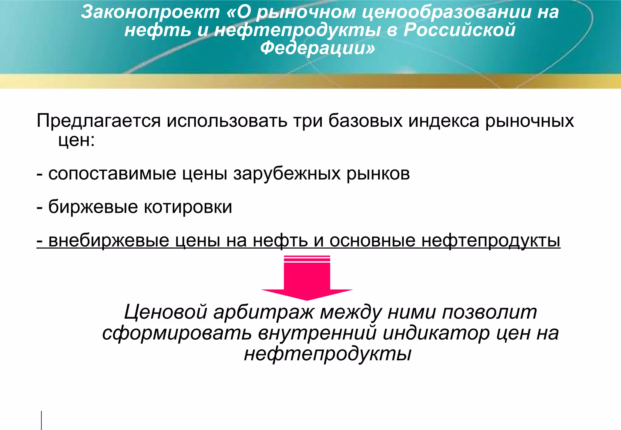 Предлагается использовать три базовых индекса рыночных цен : - сопоставимые цены зарубежных рынков - биржевые котировки - внебиржевые цены на нефть и основные нефтепродукты   Ценовой арбитраж между ними позволит сформировать внутренний индикатор цен на нефтепродукты   Законопроект «О рыночном ценообразовании на нефть и нефтепродукты в Российской Федерации»   