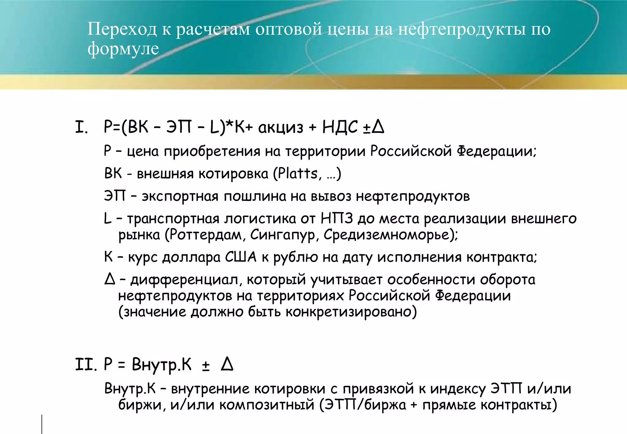 Переход к расчетам оптовой цены на нефтепродукты по формуле I.  Р=(ВК – ЭП –  L )*К+ акциз + НДС ±∆ Р – цена   приобретения на территории Российской Федерации; ВК  -  внешняя котировка ( Platts, … ) ЭП – экспортная пошлина на вывоз нефтепродуктов L  – транспортная логистика от НПЗ до места реализации внешнего рынка (Роттердам, Сингапур, Средиземноморье); К – курс доллара США к рублю на дату исполнения контракта; ∆ –  дифференциал, который учитывает особенности оборота нефтепродуктов на территориях Российской Федерации (значение должно быть конкретизировано) II. P =  Внутр.К  ±  ∆   Внутр.К – внутренние котировки с привязкой к индексу ЭТП и/или биржи, и/или композитный (ЭТП/биржа + прямые контракты) 