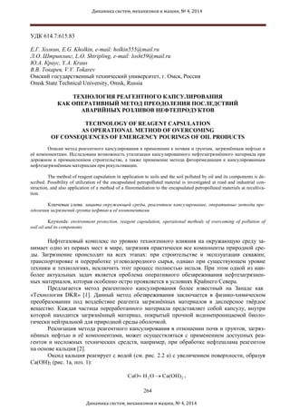 Динамика систем, механизмов и машин, № 4, 2014
УДК 614.7:615.83
Е.Г. Холкин, E.G. Kholkin, e-mail: holkin555@mail.ru
Л.О. Штриплинг, L.O. Shtripling, e-mail: losht59@mail.ru
Ю.А. Краус, Y.A. Kraus
В.В. Токарев, V.V. Tokarev
Омский государственный технический университет, г. Омск, Россия
Omsk State Technical University, Omsk, Russia
ТЕХНОЛОГИЯ РЕАГЕНТНОГО КАПСУЛИРОВАНИЯ
КАК ОПЕРАТИВНЫЙ МЕТОД ПРЕОДОЛЕНИЯ ПОСЛЕДСТВИЙ
АВАРИЙНЫХ РОЗЛИВОВ НЕФТЕПРОДУКТОВ
TECHNOLOGY OF REAGENT CAPSULATION
AS OPERATIONAL METHOD OF OVERCOMING
OF CONSEQUENCES OF EMERGENCY POURINGS OF OIL PRODUCTS
Описан метод реагентного капсулирования в применении к почвам и грунтам, загрязнённым нефтью и
её компонентами. Исследована возможность утилизации капсулированного нефтезагрязнённого материала при
дорожном и промышленном строительстве, а также применение метода фиторемедиации к капсулированным
нефтезагрязнённым материалам при рекультивации.
The method of reagent capsulation in application to soils and the soil polluted by oil and its components is de-
scribed. Possibility of utilization of the encapsulated petropolluted material is investigated at road and industrial con-
struction, and also application of a method of a fitoremediation to the encapsulated petropolluted materials at recultiva-
tion.
Ключевые слова: защита окружающей среды, реагентное капсулирование, оперативные методы пре-
одоления загрязнений грунта нефтью и её компонентами
Keywords: environment protection, reagent capsulation, operational methods of overcoming of pollution of
soil oil and its components
Нефтегазовый комплекс по уровню техногенного влияния на окружающую среду за-
нимает одно из первых мест в мире, загрязняя практически все компоненты природной сре-
ды. Загрязнение происходит на всех этапах: при строительстве и эксплуатации скважин;
транспортировке и переработке углеводородного сырья, однако при существующем уровне
техники и технологиях, исключить этот процесс полностью нельзя. При этом одной из наи-
более актуальных задач является проблема оперативного обезвреживания нефтезагрязнен-
ных материалов, которая особенно остро проявляется в условиях Крайнего Севера.
Предлагается метод реагентного капсулирования более известный на Западе как
«Технология DKR» [1]. Данный метод обезвреживания заключается в физико-химическом
преобразовании под воздействие реагента загрязнённых материалов в дисперсное твёрдое
вещество. Каждая частица переработанного материала представляет собой капсулу, внутри
которой находится загрязнённый материал, покрытый прочной водонепроницаемой биоло-
гически нейтральной для природной среды оболочкой.
Реализация метода реагентного капсулирования в отношении почв и грунтов, загряз-
нённых нефтью и её компонентами, может осуществляться с применением доступных реа-
гентов и несложных технических средств, например, при обработке нефтешлама реагентом
на основе кальция [2].
Оксид кальция реагирует с водой (см. рис. 2.2 а) с увеличением поверхности, образуя
Са(ОН)2 (рис. 1а, поз. 1):
CaO+ H2O → Ca(OH)2
,
264
Динамика систем, механизмов и машин, № 4, 2014
 