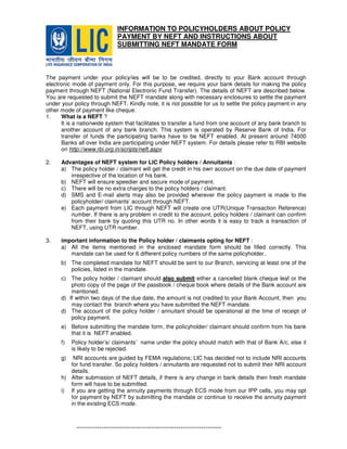INFORMATION TO POLICYHOLDERS ABOUT POLICY
PAYMENT BY NEFT AND INSTRUCTIONS ABOUT
SUBMITTING NEFT MANDATE FORM
The payment under your policy/ies will be to be credited, directly to your Bank account through
electronic mode of payment only. For this purpose, we require your bank details for making the policy
payment through NEFT (National Electronic Fund Transfer). The details of NEFT are described below.
You are requested to submit the NEFT mandate along with necessary enclosures to settle the payment
under your policy through NEFT. Kindly note, it is not possible for us to settle the policy payment in any
other mode of payment like cheque.
1. What is a NEFT ?
It is a nationwide system that facilitates to transfer a fund from one account of any bank branch to
another account of any bank branch. This system is operated by Reserve Bank of India. For
transfer of funds the participating banks have to be NEFT enabled. At present around 74000
Banks all over India are participating under NEFT system. For details please refer to RBI website
on http://www.rbi.org.in/scripts/neft.aspx
2. Advantages of NEFT system for LIC Policy holders / Annuitants :
a) The policy holder / claimant will get the credit in his own account on the due date of payment
irrespective of the location of his bank.
b) NEFT will ensure speedier and secure mode of payment.
c) There will be no extra charges to the policy holders / claimant.
d) SMS and E-mail alerts may also be provided wherever the policy payment is made to the
policyholder/ claimants’ account through NEFT.
e) Each payment from LIC through NEFT will create one UTR(Unique Transaction Reference)
number. If there is any problem in credit to the account, policy holders / claimant can confirm
from their bank by quoting this UTR no. In other words it is easy to track a transaction of
NEFT, using UTR number.
3. important information to the Policy holder / claimants opting for NEFT :
a) All the items mentioned in the enclosed mandate form should be filled correctly. This
mandate can be used for 6 different policy numbers of the same policyholder..
b) The completed mandate for NEFT should be sent to our Branch, servicing at least one of the
policies, listed in the mandate.
c) The policy holder / claimant should also submit either a cancelled blank cheque leaf or the
photo copy of the page of the passbook / cheque book where details of the Bank account are
mentioned.
d) If within two days of the due date, the amount is not credited to your Bank Account, then you
may contact the branch where you have submitted the NEFT mandate.
d) The account of the policy holder / annuitant should be operational at the time of receipt of
policy payment.
e) Before submitting the mandate form, the policyholder/ claimant should confirm from his bank
that it is NEFT enabled.
f) Policy holder’s/ claimants’ name under the policy should match with that of Bank A/c, else it
is likely to be rejected.
g) NRI accounts are guided by FEMA regulations; LIC has decided not to include NRI accounts
for fund transfer. So policy holders / annuitants are requested not to submit their NRI account
details.
h) After submission of NEFT details, if there is any change in bank details then fresh mandate
form will have to be submitted.
i) If you are getting the annuity payments through ECS mode from our IPP cells, you may opt
for payment by NEFT by submitting the mandate or continue to receive the annuity payment
in the existing ECS mode.
----------------------------------------------------------------
 