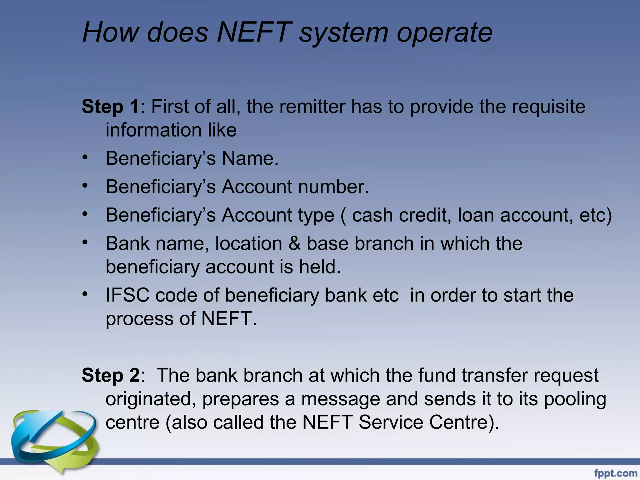 How does NEFT system operate

Step 1: First of all, the remitter has to provide the requisite
  information like
• Beneficiary’s Name.
• Beneficiary’s Account number.
• Beneficiary’s Account type ( cash credit, loan account, etc)
• Bank name, location & base branch in which the
  beneficiary account is held.
• IFSC code of beneficiary bank etc in order to start the
  process of NEFT.

Step 2: The bank branch at which the fund transfer request
  originated, prepares a message and sends it to its pooling
  centre (also called the NEFT Service Centre).
 