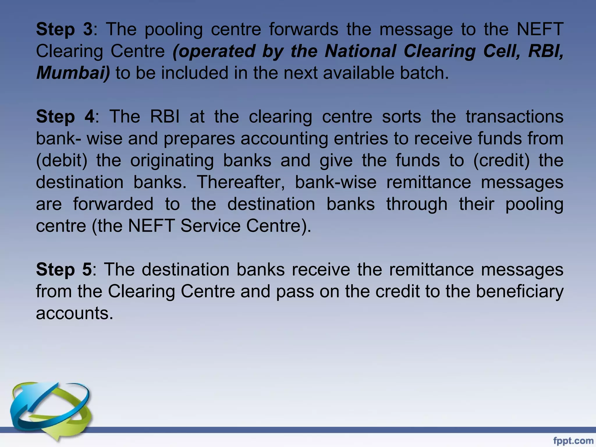 Step 3: The pooling centre forwards the message to the NEFT
Clearing Centre (operated by the National Clearing Cell, RBI,
Mumbai) to be included in the next available batch.

Step 4: The RBI at the clearing centre sorts the transactions
bank- wise and prepares accounting entries to receive funds from
(debit) the originating banks and give the funds to (credit) the
destination banks. Thereafter, bank-wise remittance messages
are forwarded to the destination banks through their pooling
centre (the NEFT Service Centre).

Step 5: The destination banks receive the remittance messages
from the Clearing Centre and pass on the credit to the beneficiary
accounts.
 