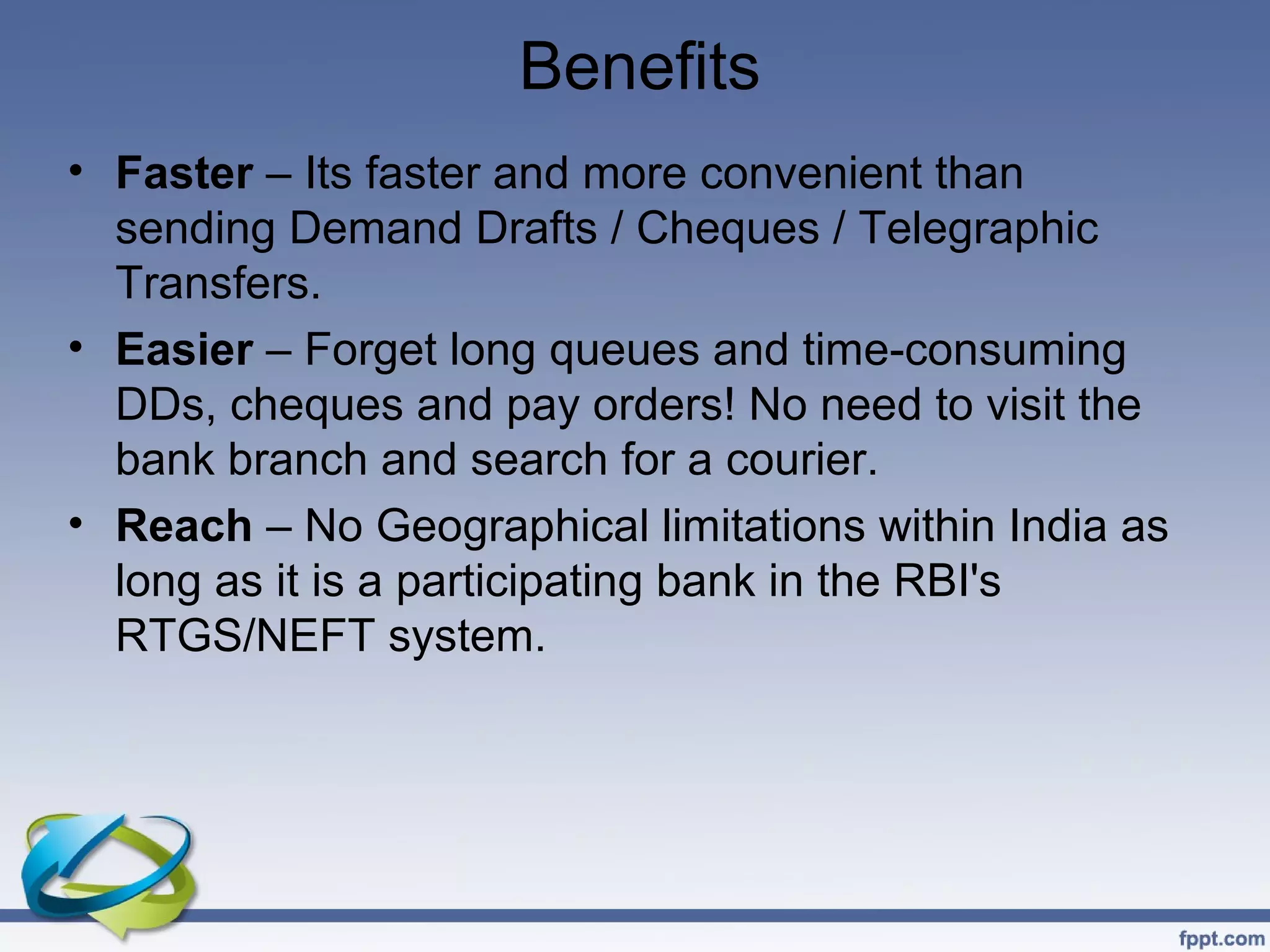 Benefits
• Faster – Its faster and more convenient than
  sending Demand Drafts / Cheques / Telegraphic
  Transfers.
• Easier – Forget long queues and time-consuming
  DDs, cheques and pay orders! No need to visit the
  bank branch and search for a courier.
• Reach – No Geographical limitations within India as
  long as it is a participating bank in the RBI's
  RTGS/NEFT system.
 