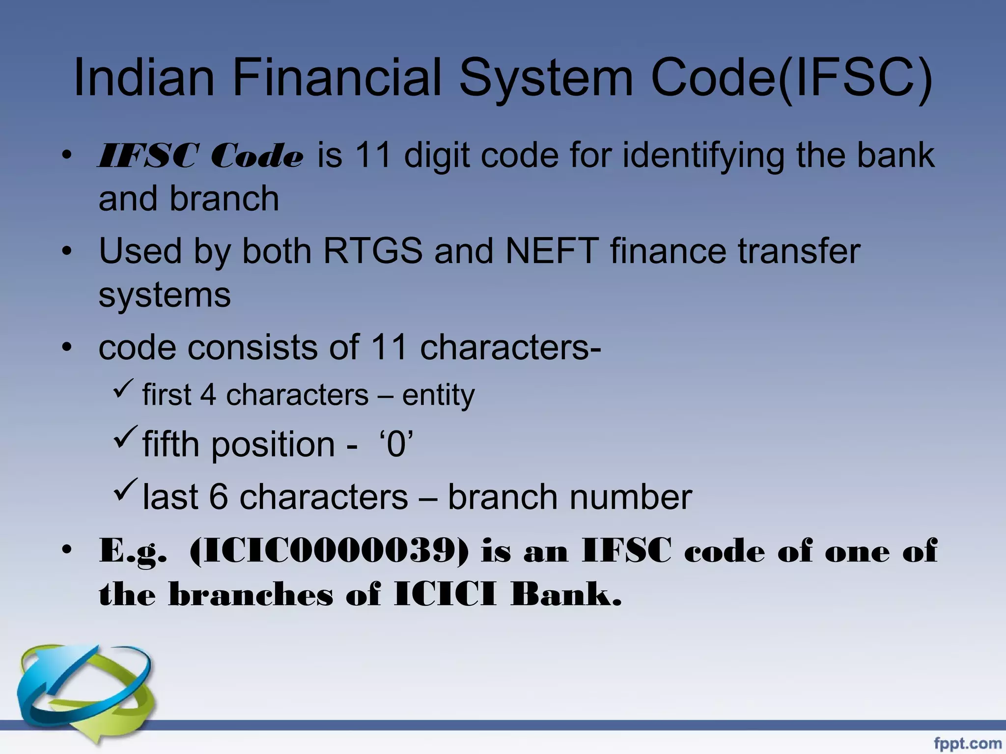 Indian Financial System Code(IFSC)
• IFSC Code is 11 digit code for identifying the bank
  and branch
• Used by both RTGS and NEFT finance transfer
  systems
• code consists of 11 characters-
    first 4 characters – entity
    fifth position - ‘0’
    last 6 characters – branch number
• E.g. (ICIC0000039) is an IFSC code of one of
  the branches of ICICI Bank.
 