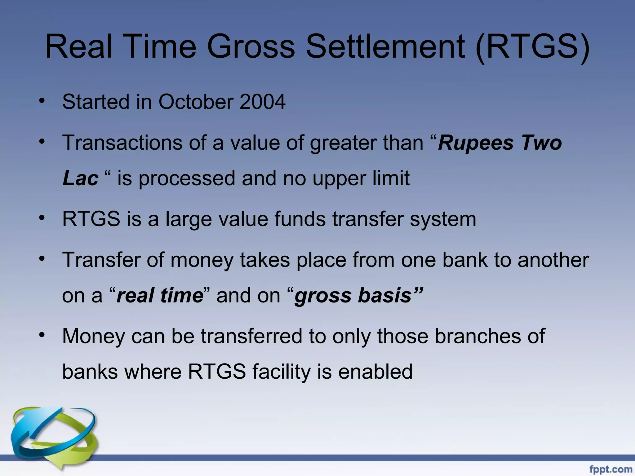 Real Time Gross Settlement (RTGS)
• Started in October 2004
• Transactions of a value of greater than “Rupees Two
  Lac “ is processed and no upper limit
• RTGS is a large value funds transfer system
• Transfer of money takes place from one bank to another
  on a “real time” and on “gross basis”
• Money can be transferred to only those branches of
  banks where RTGS facility is enabled
 
