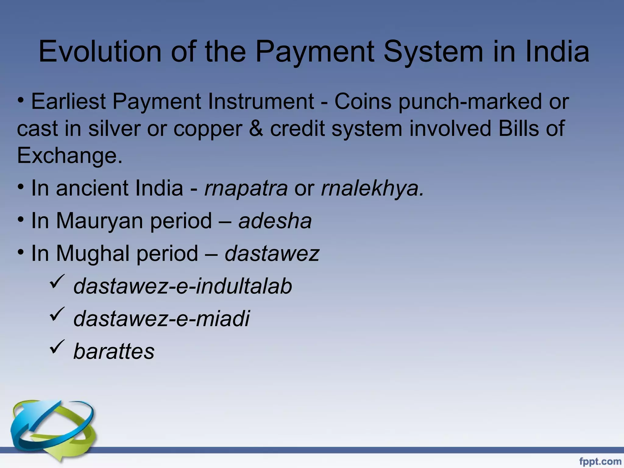 Evolution of the Payment System in India
• Earliest Payment Instrument - Coins punch-marked or
cast in silver or copper & credit system involved Bills of
Exchange.
• In ancient India - rnapatra or rnalekhya.
• In Mauryan period – adesha
• In Mughal period – dastawez
     dastawez-e-indultalab
     dastawez-e-miadi
     barattes
 