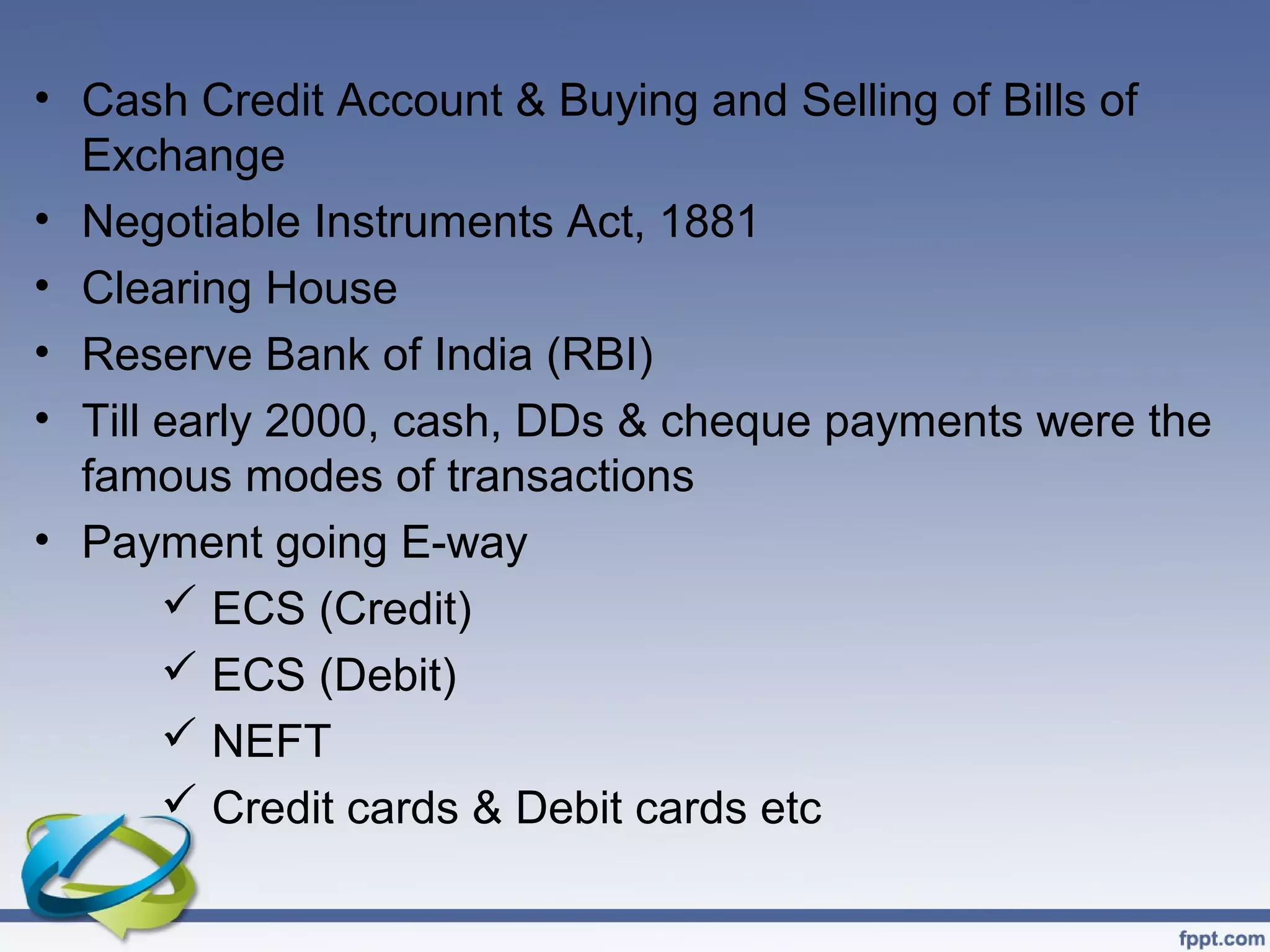 • Cash Credit Account & Buying and Selling of Bills of
  Exchange
• Negotiable Instruments Act, 1881
• Clearing House
• Reserve Bank of India (RBI)
• Till early 2000, cash, DDs & cheque payments were the
  famous modes of transactions
• Payment going E-way
        ECS (Credit)
        ECS (Debit)
        NEFT
        Credit cards & Debit cards etc
 