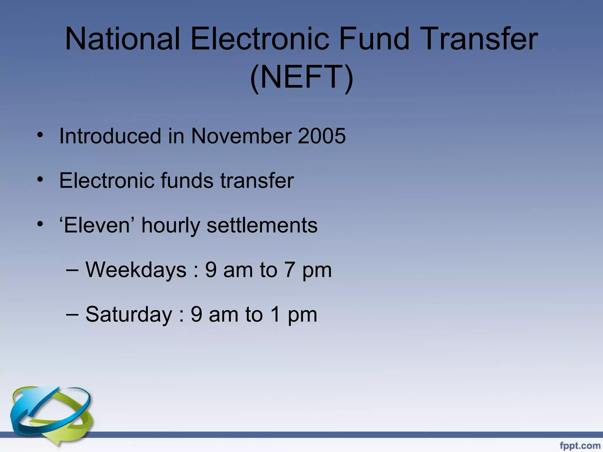 National Electronic Fund Transfer
               (NEFT)
• Introduced in November 2005

• Electronic funds transfer

• ‘Eleven’ hourly settlements

   – Weekdays : 9 am to 7 pm

   – Saturday : 9 am to 1 pm
 