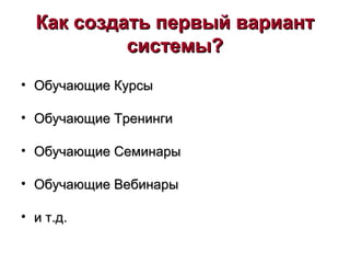 Как создать первый вариантКак создать первый вариант
системы?системы?
• Обучающие КурсыОбучающие Курсы
• Обучающие ТренингиОбучающие Тренинги
• Обучающие СеминарыОбучающие Семинары
• Обучающие ВебинарыОбучающие Вебинары
• и т.д.и т.д.
 