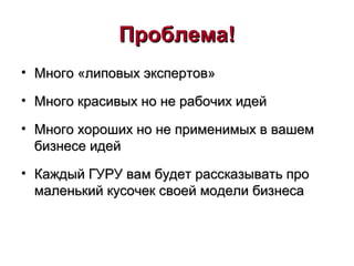 ПроблемаПроблема!!
• Много «липовых экспертов»Много «липовых экспертов»
• Много красивых но не рабочих идейМного красивых но не рабочих идей
• Много хороших но не применимых в вашемМного хороших но не применимых в вашем
бизнесе идейбизнесе идей
• Каждый ГУРУ вам будет рассказывать проКаждый ГУРУ вам будет рассказывать про
маленький кусочек своей модели бизнесамаленький кусочек своей модели бизнеса
 