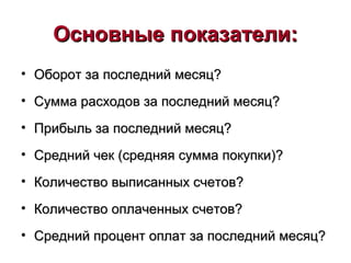 Основные показатели:Основные показатели:
• Оборот за последний месяц?Оборот за последний месяц?
• Сумма расходов за последний месяц?Сумма расходов за последний месяц?
• Прибыль за последний месяц?Прибыль за последний месяц?
• Средний чек (средняя сумма покупки)?Средний чек (средняя сумма покупки)?
• Количество выписанных счетов?Количество выписанных счетов?
• Количество оплаченных счетов?Количество оплаченных счетов?
• Средний процент оплат за последний месяц?Средний процент оплат за последний месяц?
 