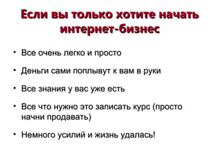 Если вы только хотите начатьЕсли вы только хотите начать
интернет-бизнесинтернет-бизнес
• Все очень легко и простоВсе очень легко и просто
• Деньги сами поплывут к вам в рукиДеньги сами поплывут к вам в руки
• Все знания у вас уже естьВсе знания у вас уже есть
• Все что нужно это записать курс (простоВсе что нужно это записать курс (просто
начни продавать)начни продавать)
• Немного усилий и жизнь удалась!Немного усилий и жизнь удалась!
 