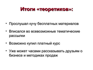 Итоги «теоретиков»:Итоги «теоретиков»:
• Прослушал кучу бесплатных материаловПрослушал кучу бесплатных материалов
• Вписался во всевозможные тематическиеВписался во всевозможные тематические
рассылкирассылки
• Возможно купил платный курсВозможно купил платный курс
• Уже может часами рассказывать друзьям оУже может часами рассказывать друзьям о
бизнесе и методиках продажбизнесе и методиках продаж
 