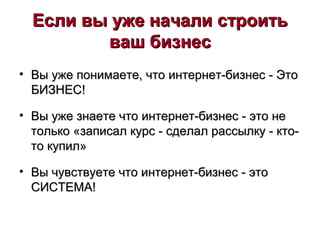 Если вы уже начали строитьЕсли вы уже начали строить
ваш бизнесваш бизнес
• Вы уже понимаете, что интернет-бизнес - ЭтоВы уже понимаете, что интернет-бизнес - Это
БИЗНЕС!БИЗНЕС!
• Вы уже знаете что интернет-бизнес - это неВы уже знаете что интернет-бизнес - это не
только «записал курс - сделал рассылку - кто-только «записал курс - сделал рассылку - кто-
то купил»то купил»
• Вы чувствуете что интернет-бизнес - этоВы чувствуете что интернет-бизнес - это
СИСТЕМА!СИСТЕМА!
 