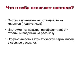 Что в себя включает система?Что в себя включает система?
• Система привлечение потенциальныхСистема привлечение потенциальных
клиентов (подписчиков)клиентов (подписчиков)
• Инструменты повышения эффективностиИнструменты повышения эффективности
страницы подписки на рассылкустраницы подписки на рассылку
• Эффективность автоматической серии писемЭффективность автоматической серии писем
в сервисе рассылокв сервисе рассылок
 