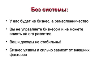 Без системы:Без системы:
• У вас будет не бизнес, а ремесленничествоУ вас будет не бизнес, а ремесленничество
• Вы не управляете бизнесом и не можетеВы не управляете бизнесом и не можете
влиять на его развитиевлиять на его развитие
• Ваши доходы не стабильны!Ваши доходы не стабильны!
• Бизнес уязвим и сильно зависит от внешнихБизнес уязвим и сильно зависит от внешних
факторовфакторов
 