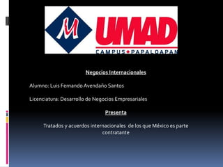 Negocios Internacionales

Alumno: Luis Fernando Avendaño Santos

Licenciatura: Desarrollo de Negocios Empresariales

                                Presenta

     Tratados y acuerdos internacionales de los que México es parte
                              contratante
 