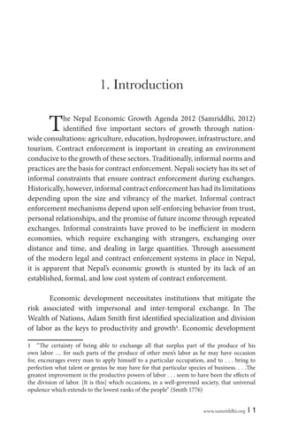 www.samriddhi.org | 1
1. Introduction
The Nepal Economic Growth Agenda 2012 (Samriddhi, 2012)
identified five important sectors of growth through nation-
wide consultations: agriculture, education, hydropower, infrastructure, and
tourism. Contract enforcement is important in creating an environment
conducive to the growth of these sectors. Traditionally, informal norms and
practices are the basis for contract enforcement. Nepali society has its set of
informal constraints that ensure contract enforcement during exchanges.
Historically, however, informal contract enforcement has had its limitations
depending upon the size and vibrancy of the market. Informal contract
enforcement mechanisms depend upon self-enforcing behavior from trust,
personal relationships, and the promise of future income through repeated
exchanges. Informal constraints have proved to be inefficient in modern
economies, which require exchanging with strangers, exchanging over
distance and time, and dealing in large quantities. Through assessment
of the modern legal and contract enforcement systems in place in Nepal,
it is apparent that Nepal’s economic growth is stunted by its lack of an
established, formal, and low cost system of contract enforcement.
Economic development necessitates institutions that mitigate the
risk associated with impersonal and inter-temporal exchange. In The
Wealth of Nations, Adam Smith first identified specialization and division
of labor as the keys to productivity and growth1
. Economic development
1 “The certainty of being able to exchange all that surplus part of the produce of his
own labor … for such parts of the produce of other men’s labor as he may have occasion
for, encourages every man to apply himself to a particular occupation, and to . . . bring to
perfection what talent or genius he may have for that particular species of business. . . .The
greatest improvement in the productive powers of labor . . . seem to have been the effects of
the division of labor. [It is this] which occasions, in a well-governed society, that universal
opulence which extends to the lowest ranks of the people” (Smith 1776)
 