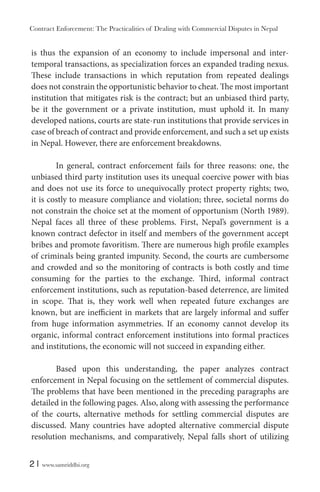 Contract Enforcement: The Practicalities of Dealing with Commercial Disputes in Nepal
2 | www.samriddhi.org
is thus the expansion of an economy to include impersonal and inter-
temporal transactions, as specialization forces an expanded trading nexus.
These include transactions in which reputation from repeated dealings
does not constrain the opportunistic behavior to cheat. The most important
institution that mitigates risk is the contract; but an unbiased third party,
be it the government or a private institution, must uphold it. In many
developed nations, courts are state-run institutions that provide services in
case of breach of contract and provide enforcement, and such a set up exists
in Nepal. However, there are enforcement breakdowns.
In general, contract enforcement fails for three reasons: one, the
unbiased third party institution uses its unequal coercive power with bias
and does not use its force to unequivocally protect property rights; two,
it is costly to measure compliance and violation; three, societal norms do
not constrain the choice set at the moment of opportunism (North 1989).
Nepal faces all three of these problems. First, Nepal’s government is a
known contract defector in itself and members of the government accept
bribes and promote favoritism. There are numerous high profile examples
of criminals being granted impunity. Second, the courts are cumbersome
and crowded and so the monitoring of contracts is both costly and time
consuming for the parties to the exchange. Third, informal contract
enforcement institutions, such as reputation-based deterrence, are limited
in scope. That is, they work well when repeated future exchanges are
known, but are inefficient in markets that are largely informal and suffer
from huge information asymmetries. If an economy cannot develop its
organic, informal contract enforcement institutions into formal practices
and institutions, the economic will not succeed in expanding either.
Based upon this understanding, the paper analyzes contract
enforcement in Nepal focusing on the settlement of commercial disputes.
The problems that have been mentioned in the preceding paragraphs are
detailed in the following pages. Also, along with assessing the performance
of the courts, alternative methods for settling commercial disputes are
discussed. Many countries have adopted alternative commercial dispute
resolution mechanisms, and comparatively, Nepal falls short of utilizing
 