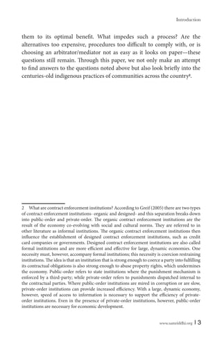www.samriddhi.org | 3
them to its optimal benefit. What impedes such a process? Are the
alternatives too expensive, procedures too difficult to comply with, or is
choosing an arbitrator/mediator not as easy as it looks on paper—these
questions still remain. Through this paper, we not only make an attempt
to find answers to the questions noted above but also look briefly into the
centuries-old indigenous practices of communities across the country2
.
2 What are contract enforcement institutions? According to Greif (2005) there are two types
of contract enforcement institutions- organic and designed- and this separation breaks down
into public-order and private-order. The organic contract enforcement institutions are the
result of the economy co-evolving with social and cultural norms. They are referred to in
other literature as informal institutions. The organic contract enforcement institutions then
influence the establishment of designed contract enforcement institutions, such as credit
card companies or governments. Designed contract enforcement institutions are also called
formal institutions and are more efficient and effective for large, dynamic economies. One
necessity must, however, accompany formal institutions; this necessity is coercion restraining
institutions. The idea is that an institution that is strong enough to coerce a party into fulfilling
its contractual obligations is also strong enough to abuse property rights, which undermines
the economy. Public-order refers to state institutions where the punishment mechanism is
enforced by a third-party; while private-order refers to punishments dispatched internal to
the contractual parties. Where public-order institutions are mired in corruption or are slow,
private-order institutions can provide increased efficiency. With a large, dynamic economy,
however, speed of access to information is necessary to support the efficiency of private-
order institutions. Even in the presence of private-order institutions, however, public-order
institutions are necessary for economic development.
Introduction
 
