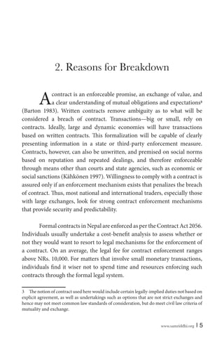 www.samriddhi.org | 5
2. Reasons for Breakdown
Acontract is an enforceable promise, an exchange of value, and
a clear understanding of mutual obligations and expectations3
(Barton 1983). Written contracts remove ambiguity as to what will be
considered a breach of contract. Transactions—big or small, rely on
contracts. Ideally, large and dynamic economies will have transactions
based on written contracts. This formalization will be capable of clearly
presenting information in a state or third-party enforcement measure.
Contracts, however, can also be unwritten, and premised on social norms
based on reputation and repeated dealings, and therefore enforceable
through means other than courts and state agencies, such as economic or
social sanctions (Kähkönen 1997). Willingness to comply with a contract is
assured only if an enforcement mechanism exists that penalizes the breach
of contract. Thus, most national and international traders, especially those
with large exchanges, look for strong contract enforcement mechanisms
that provide security and predictability.
Formal contracts in Nepal are enforced as per the Contract Act 2056.
Individuals usually undertake a cost-benefit analysis to assess whether or
not they would want to resort to legal mechanisms for the enforcement of
a contract. On an average, the legal fee for contract enforcement ranges
above NRs. 10,000. For matters that involve small monetary transactions,
individuals find it wiser not to spend time and resources enforcing such
contracts through the formal legal system.
3 The notion of contract used here would include certain legally-implied duties not based on
explicit agreement, as well as undertakings such as options that are not strict exchanges and
hence may not meet common law standards of consideration, but do meet civil law criteria of
mutuality and exchange.
 