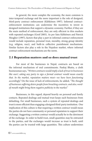 Contract Enforcement: The Practicalities of Dealing with Commercial Disputes in Nepal
6 | www.samriddhi.org
In general, the more complex the economy, the more common is
inter-temporal exchange and the more important is the role of designed,
third-party contract enforcement (Kähkönen 1997). Informal contract-
enforcement institutions can undermine the incentives to invest in
designed institutions that support a dynamic economy. Further, if they are
the main method of enforcement, they are only efficient in thin markets
with repeated exchanges (Greif 2005). As per Satu Kähkönen and Patrick
Meagher (1997), factors that play a part in informal contract enforcement
would include reputation, personal trust, morality, strong group identity
(e.g. religion, race), and built-in collective punishment mechanisms.
Similar factors also play a role in the Nepalese market, where informal
contract enforcement mechanisms are the norm.
2.1 Reputation matters and so does mutual trust
For most of the businesses in Nepal, contracts are based on
the informal mechanism of oral commitments. Pankaj Bhatta, a cloth
businessman says, “Written contracts would imply a lack of trust in businesses
like ours’; asking any party to sign a formal contract would mean exactly
that. In the market, reputation matters most—we have been functioning
accordingly.” On the issue of lack of enforcements, he added, “The thought
of businesses suffering deters people from breaching contracts, and also, word-
of-mouth might bring them negative publicity in the market.”
Businesses, in this regard, depend heavily on personal and family
contacts. Repeated dealings and mutual trust keeps such businesses from
defaulting. For small businesses, such a system of repeated dealings and
trust is more efficient than engaging a designed third-party institution. One
implication of this culture is that requiring a written contract would mean
the parties do not have community or personal reputation to support their
exchange. Suggesting a written contract would actually be to the detriment
of the exchange. In order to build trust, small quantities may be entrusted
to the parties, and the exchanges would increase as trust is built, until
the parties can be trusted with large quantities. This culture undermines
 
