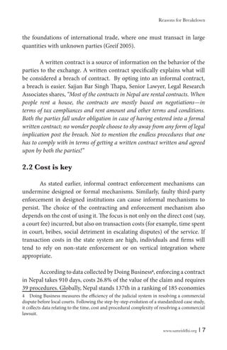 www.samriddhi.org | 7
the foundations of international trade, where one must transact in large
quantities with unknown parties (Greif 2005).
A written contract is a source of information on the behavior of the
parties to the exchange. A written contract specifically explains what will
be considered a breach of contract. By opting into an informal contract,
a breach is easier. Sajjan Bar Singh Thapa, Senior Lawyer, Legal Research
Associates shares, “Most of the contracts in Nepal are rental contracts. When
people rent a house, the contracts are mostly based on negotiations—in
terms of tax compliances and rent amount and other terms and conditions.
Both the parties fall under obligation in case of having entered into a formal
written contract; no wonder people choose to shy away from any form of legal
implication post the breach. Not to mention the endless procedures that one
has to comply with in terms of getting a written contract written and agreed
upon by both the parties!”
2.2 Cost is key
As stated earlier, informal contract enforcement mechanisms can
undermine designed or formal mechanisms. Similarly, faulty third-party
enforcement in designed institutions can cause informal mechanisms to
persist. The choice of the contracting and enforcement mechanism also
depends on the cost of using it. The focus is not only on the direct cost (say,
a court fee) incurred, but also on transaction costs (for example, time spent
in court, bribes, social detriment in escalating disputes) of the service. If
transaction costs in the state system are high, individuals and firms will
tend to rely on non-state enforcement or on vertical integration where
appropriate.
According to data collected by Doing Business4
, enforcing a contract
in Nepal takes 910 days, costs 26.8% of the value of the claim and requires
39 procedures. Globally, Nepal stands 137th in a ranking of 185 economies
4 Doing Business measures the efficiency of the judicial system in resolving a commercial
dispute before local courts. Following the step-by-step evolution of a standardized case study,
it collects data relating to the time, cost and procedural complexity of resolving a commercial
lawsuit.
Reasons for Breakdown
 