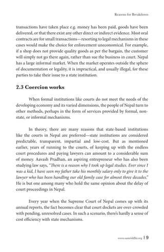 www.samriddhi.org | 9
transactions have taken place e.g. money has been paid, goods have been
delivered, or that there exist any other direct or indirect evidence. Most oral
contracts are for small transactions—resorting to legal mechanisms in these
cases would make the choice for enforcement uneconomical. For example,
if a shop does not provide quality goods as per the bargain, the customer
will simply not go there again, rather than sue the business in court. Nepal
has a large informal market. When the market operates outside the sphere
of documentation or legality, it is impractical, and usually illegal, for these
parties to take their issue to a state institution.
2.3 Coercion works
When formal institutions like courts do not meet the needs of the
developing economy and its varied dimensions, the people of Nepal turn to
other methods, perhaps in the form of services provided by formal, non-
state, or informal mechanisms.
In theory, there are many reasons that state-based institutions
like the courts in Nepal are preferred—state institutions are considered
predictable, transparent, impartial and low-cost. But as mentioned
earlier, years of running to the courts, of keeping up with the endless
court procedures and paying lawyers can amount to a considerable sum
of money. Aavash Pradhan, an aspiring entrepreneur who has also been
studying law says, “There is a reason why I took up legal studies. Ever since I
was a kid, I have seen my father take his monthly salary only to give it to the
lawyer who has been handling our old family case for almost three decades.”
He is but one among many who hold the same opinion about the delay of
court proceedings in Nepal.
Every year when the Supreme Court of Nepal comes up with its
annual reports, the fact becomes clear that court dockets are over-crowded
with pending, unresolved cases. In such a scenario, there’s hardly a sense of
cost efficiency with state mechanisms.
Reasons for Breakdown
 