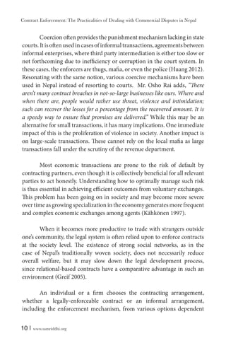 Contract Enforcement: The Practicalities of Dealing with Commercial Disputes in Nepal
10 | www.samriddhi.org
Coercion often provides the punishment mechanism lacking in state
courts.Itisoftenusedincasesofinformaltransactions,agreementsbetween
informal enterprises, where third party intermediation is either too slow or
not forthcoming due to inefficiency or corruption in the court system. In
these cases, the enforcers are thugs, mafia, or even the police (Huang 2012).
Resonating with the same notion, various coercive mechanisms have been
used in Nepal instead of resorting to courts. Mr. Osho Rai adds, “There
aren’t many contract breaches in not-so-large businesses like ours. Where and
when there are, people would rather use threat, violence and intimidation;
such can recover the losses for a percentage from the recovered amount. It is
a speedy way to ensure that promises are delivered.” While this may be an
alternative for small transactions, it has many implications. One immediate
impact of this is the proliferation of violence in society. Another impact is
on large-scale transactions. These cannot rely on the local mafia as large
transactions fall under the scrutiny of the revenue department.
Most economic transactions are prone to the risk of default by
contracting partners, even though it is collectively beneficial for all relevant
parties to act honestly. Understanding how to optimally manage such risk
is thus essential in achieving efficient outcomes from voluntary exchanges.
This problem has been going on in society and may become more severe
over time as growing specialization in the economy generates more frequent
and complex economic exchanges among agents (Kähkönen 1997).
When it becomes more productive to trade with strangers outside
one’s community, the legal system is often relied upon to enforce contracts
at the society level. The existence of strong social networks, as in the
case of Nepal’s traditionally woven society, does not necessarily reduce
overall welfare, but it may slow down the legal development process,
since relational-based contracts have a comparative advantage in such an
environment (Greif 2005).
An individual or a firm chooses the contracting arrangement,
whether a legally-enforceable contract or an informal arrangement,
including the enforcement mechanism, from various options dependent
 