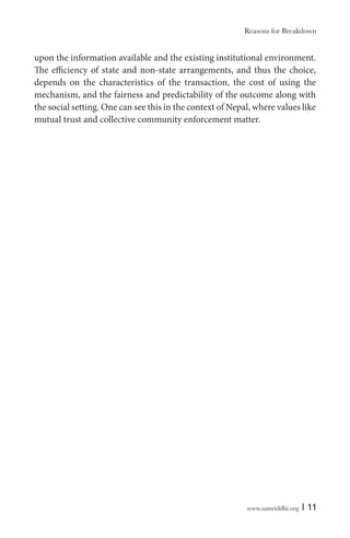 www.samriddhi.org | 11
upon the information available and the existing institutional environment.
The efficiency of state and non-state arrangements, and thus the choice,
depends on the characteristics of the transaction, the cost of using the
mechanism, and the fairness and predictability of the outcome along with
the social setting. One can see this in the context of Nepal, where values like
mutual trust and collective community enforcement matter.
Reasons for Breakdown
 
