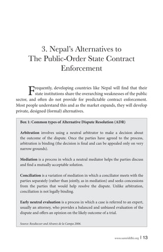 www.samriddhi.org | 13
3. Nepal’s Alternatives to
The Public-Order State Contract
Enforcement
Frequently, developing countries like Nepal will find that their
state institutions share the overarching weaknesses of the public
sector, and often do not provide for predictable contract enforcement.
Most people understand this and as the market expands, they will develop
private, designed (formal) alternatives.
Box 1: Common types of Alternative Dispute Resolution (ADR)
Arbitration involves using a neutral arbitrator to make a decision about
the outcome of the dispute. Once the parties have agreed to the process,
arbitration is binding (the decision is final and can be appealed only on very
narrow grounds).
Mediation is a process in which a neutral mediator helps the parties discuss
and find a mutually acceptable solution.
Conciliation is a variation of mediation in which a conciliator meets with the
parties separately (rather than jointly, as in mediation) and seeks concessions
from the parties that would help resolve the dispute. Unlike arbitration,
conciliation is not legally binding.
Early neutral evaluation is a process in which a case is referred to an expert,
usually an attorney, who provides a balanced and unbiased evaluation of the
dispute and offers an opinion on the likely outcome of a trial.
Source: Rozdieczer and Alvarez de la Campa 2006.
 
