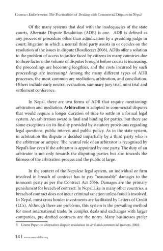 Contract Enforcement: The Practicalities of Dealing with Commercial Disputes in Nepal
14 | www.samriddhi.org
Of the many systems that deal with the inadequacies of the state
courts, Alternate Dispute Resolution (ADR) is one. ADR is defined as
any process or procedure other than adjudication by a presiding judge in
court; litigation in which a neutral third party assists in or decides on the
resolution of the issues in dispute (Rozdieczer 2006). ADRs offer a solution
to the problem of access to justice faced by citizens in many countries due
to three factors: the volume of disputes brought before courts is increasing,
the proceedings are becoming lengthier, and the costs incurred by such
proceedings are increasing.5
Among the many different types of ADR
processes, the most common are mediation, arbitration, and conciliation.
Others include early neutral evaluation, summary jury trial, mini trial and
settlement conference.
In Nepal, there are two forms of ADR that require mentioning:
arbitration and mediation. Arbitration is adopted in commercial disputes
that would require a longer duration of time to settle in a formal legal
system. An arbitration award is final and binding for parties, but there are
some exceptions on its finality provided by statutory provisions regarding
legal questions, public interest and public policy. As in the state-system,
in arbitration the dispute is decided impartially by a third party who is
the arbitrator or umpire. The neutral role of an arbitrator is recognized by
Nepal’s law even if the arbitrator is appointed by one party. The duty of an
arbitrator is not only towards the disputing parties but also towards the
fairness of the arbitration process and the public at large.
In the context of the Nepalese legal system, an individual or firm
involved in breach of contract has to pay “reasonable” damages to the
innocent party as per the Contract Act 2056. Damages are the primary
punishment for breach of contract. In Nepal, like in many other countries, a
breach of contract does not incur criminal sanction unless fraud is involved.
In Nepal, most cross border investments are facilitated by Letters of Credit
(LCs). Although there are problems, this system is the prevailing method
for most international trade. In complex deals and exchanges with larger
companies, pre-drafted contracts are the norm. Many businesses prefer
5 Green Paper on alternative dispute resolution in civil and commercial matters, 2002.
 