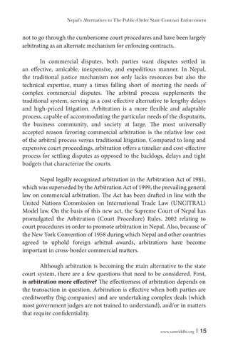 www.samriddhi.org | 15
not to go through the cumbersome court procedures and have been largely
arbitrating as an alternate mechanism for enforcing contracts.
In commercial disputes, both parties want disputes settled in
an effective, amicable, inexpensive, and expeditious manner. In Nepal,
the traditional justice mechanism not only lacks resources but also the
technical expertise, many a times falling short of meeting the needs of
complex commercial disputes. The arbitral process supplements the
traditional system, serving as a cost-effective alternative to lengthy delays
and high-priced litigation. Arbitration is a more flexible and adaptable
process, capable of accommodating the particular needs of the disputants,
the business community, and society at large. The most universally
accepted reason favoring commercial arbitration is the relative low cost
of the arbitral process versus traditional litigation. Compared to long and
expensive court proceedings, arbitration offers a timelier and cost-effective
process for settling disputes as opposed to the backlogs, delays and tight
budgets that characterize the courts.
Nepal legally recognized arbitration in the Arbitration Act of 1981,
which was superseded by the Arbitration Act of 1999, the prevailing general
law on commercial arbitration. The Act has been drafted in line with the
United Nations Commission on International Trade Law (UNCITRAL)
Model law. On the basis of this new act, the Supreme Court of Nepal has
promulgated the Arbitration (Court Procedure) Rules, 2002 relating to
court procedures in order to promote arbitration in Nepal. Also, because of
the New York Convention of 1958 during which Nepal and other countries
agreed to uphold foreign arbitral awards, arbitrations have become
important in cross-border commercial matters.
Although arbitration is becoming the main alternative to the state
court system, there are a few questions that need to be considered. First,
is arbitration more effective? The effectiveness of arbitration depends on
the transaction in question. Arbitration is effective when both parties are
creditworthy (big companies) and are undertaking complex deals (which
most government judges are not trained to understand), and/or in matters
that require confidentiality.
Nepal’s Alternatives to The Public-Order State Contract Enforcement
 