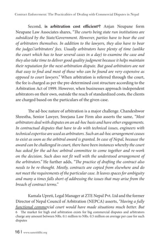 Contract Enforcement: The Practicalities of Dealing with Commercial Disputes in Nepal
16 | www.samriddhi.org
Second, is arbitration cost efficient6
? Anjan Neupane form
Neupane Law Associates shares, “The courts being state run institutions are
subsidized by the State/Government. However, parties have to bear the cost
of arbitrators themselves. In addition to the lawyers, they also have to bear
the judges’/arbitrators’ fees. Usually arbitrators have plenty of time (unlike
the court which has to hear several cases in a day) to examine the case and
they also take time to deliver good quality judgment because it helps maintain
their reputation for the next arbitration dispute. But good arbitrators are not
that easy to find and most of those who can be found are very expensive as
opposed to court lawyers.” When arbitration is referred through the court,
the fee is charged as per the pre-determined cost structure according to the
Arbitration Act of 1999. However, when businesses approach independent
arbitrators on their own, outside the reach of standardized costs, the clients
are charged based on the particulars of the given case.
The ad-hoc nature of arbitration is a major challenge. Chandeshwor
Shrestha, Senior Lawyer, Sreejana Law Firm also asserts the same, “Most
arbitrators deal with disputes on an ad-hoc basis and have other engagements.
In contractual disputes that have to do with technical issues, engineers with
technical expertise are used as arbitrators. Such an ad-hoc arrangement ceases
to exist as soon as the arbitral award is granted. In case of Nepal, because the
award can be challenged in court, there have been instances whereby the court
has asked for the ad-hoc arbitral committee to come together and re-work
on the decision. Such does not fit well with the understood arrangement of
the arbitrators.” He further adds, “The practice of drafting the contract also
needs to be re-thought. Mostly, contracts are copied from elsewhere and do
not meet the requirements of the particular case. It leaves spaces for ambiguity
and many a times falls short of addressing the issues that may arise from the
breach of contract terms.”
Kamala Upreti, Legal Manager at ZTE Nepal Pvt. Ltd and the former
Director of Nepal Council of Arbitration (NEPCA) asserts, “Having a fully
functional commercial court would have made situations much better. But
6 The market for high end arbitration exists for big commercial disputes and arbitrators
charge any amount between NRs. 0.1 million to NRs. 0.5 million on average per case for such
disputes
 