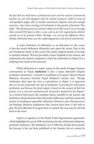 www.samriddhi.org | 17
the fact that we don’t have a commercial court and the existent commercial
benches are not well-equipped with the needed resources—both in terms of
well-qualified judges able to handle commercial disputes and also enough
resources—have been creating a lot of hassles to the growth of business.” She
adds, “The formal process of contract enforcement like courts, on an average
takes around 910 days to solve a case, and as per the requirements arbitral
awards are to be granted within 120 days—we can see the difference there.
Ideally, arbitration does save the conflicting parties a lot of time and money.”
A major limitation of arbitration as an alternative to the courts
is that the award settlement ultimately rests upon the courts. Due to the
over-burdened nature of the courts, the timely implementation of awards
is similarly delayed. This has provided a major loophole in the system, and
undermines the relative competency of private arbitration in Nepal. It is a
challenge that needs to be overcome.
While arbitration is a major caterer to the needs of bigger business
communities in Nepal, mediation is also a major alternative dispute
resolution mechanism. A benefit of mediation is its speed. Ishwori Prasad
Bhattarai, Secretary General, Nepal Mediator’s Society says, “Though
Arbitration these days has been a catch-phrase in Nepal, it is important
that we do not undermine the role of mediation. It provides for third party
facilitation and because the final output is based on the consent of both the
parties, it is a win-win mechanism for the parties involved in the dispute.”
As a neutral third party, the mediator listens carefully to the parties and
facilitates communications that will resolve differences and then assists the
parties in reaching an agreeable settlement. However, since this process is
not binding, Bhattarai emphasizes that consent does have a vital role to
play. He also adds that if no agreement is reached, the case may be referred
back to the court.
Nepal is a signatory to the World Trade Organization’s agreement,
which highlights the use of ADR mechanisms for the settlement of disputes,
primarily mediation. The Mediation Act of 2069 has already been passed,
but because it has not been published in the Gazette, the act cannot be
Nepal’s Alternatives to The Public-Order State Contract Enforcement
 