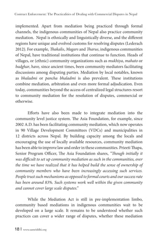 Contract Enforcement: The Practicalities of Dealing with Commercial Disputes in Nepal
18 | www.samriddhi.org
implemented. Apart from mediation being practiced through formal
channels, the indigenous communities of Nepal also practice community
mediation. Nepal is ethnically and linguistically diverse, and the different
regions have unique and evolved customs for resolving disputes (Lederach
2012). For example, Thakalis, Magars and Tharus, indigenous communities
of Nepal, have traditional institutions that continue to function. Heads of
villages, or (ethnic) community organizations such as mukhiya, mahato or
badghar, have, since ancient times, been community mediators facilitating
discussions among disputing parties. Mediation by local notables, known
as bhaladmi or pancha bhaladmi is also prevalent. These institutions
combine mediation, arbitration and even more formal adjudication. Even
today, communities beyond the access of centralized legal structures resort
to community mediation for the resolution of disputes, commercial or
otherwise.
Efforts have also been made to integrate mediation into the
community level justice system. The Asia Foundation, for example, since
2002 A.D. has been facilitating community mediation, which now operates
in 90 Village Development Committees (VDCs) and municipalities in
12 districts across Nepal. By building capacity among the locals and
encouraging the use of locally available resources, community mediation
has been able to improve law and order in these communities. Prieeti Thapa,
Senior Program Officer, The Asia Foundation shares, “Though initially it
was difficult to set up community mediation as such in the communities, over
the time we have realized that it has helped build the sense of ownership of
community members who have been increasingly accessing such services.
People trust such mechanisms as opposed to formal courts and our success rate
has been around 83%. Such systems work well within the given community
and cannot cover large scale disputes.”
While the Mediation Act is still in pre-implementation limbo,
community based mediations in indigenous communities wait to be
developed on a large scale. It remains to be understood whether such
practices can cover a wider range of disputes, whether these mediation
 