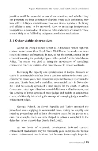 www.samriddhi.org | 19
practices could be successful across all communities, and whether they
can penetrate the inter-community disputes where each community may
have different dispute resolution mechanisms. Similar questions of efficacy
and efficiency need to be answered. Also, to encourage interpersonal
transactions, a standard set of universal rules and norms are needed. These
are not likely to be fulfilled by indigenous mediation mechanisms.
3.1 Other viable alternatives
As per the Doing Business Report 2013, Bhutan is ranked higher in
contract enforcement than Nepal. Since 2005 Bhutan has made enormous
strides in contract enforcement. In fact, as per the report, among the 10
economies making the greatest progress in this period, 6 are in Sub-Saharan
Africa. The reason was cited as being the introduction of specialized
commercial courts or divisions that made it easier to enforce contracts.
Increasing the capacity and specialization of judges, divisions or
courts in commercial cases has been a common reform to increase court
efficiency in recent years. Two economies implemented such reforms in the
past year. Liberia launched a specialized commercial court in November
2011 and has already appointed 3 new judges for the court. In Africa,
Cameroon created specialized commercial divisions within its courts, and
the Republic of Benin appointed more judges and bailiffs in commercial
courts, additionally introducing the concept of managing judges as well as
enforcement judges.
Georgia, Poland, the Slovak Republic and Turkey amended the
procedural rules applying to commercial cases, mainly to simplify and
speed up proceedings and to limit obstructive tactics by the parties to a
case. For example, courts are now obliged to deliver a complaint to the
defendant in less than 60 days (World Bank 2013).
At low levels of economic development, informal contract
enforcement mechanisms may be reasonably good substitutes for formal
contract enforcement mechanisms, but become increasingly imperfect
Nepal’s Alternatives to The Public-Order State Contract Enforcement
 