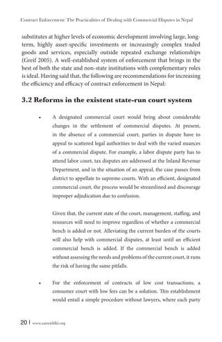 Contract Enforcement: The Practicalities of Dealing with Commercial Disputes in Nepal
20 | www.samriddhi.org
substitutes at higher levels of economic development involving large, long-
term, highly asset-specific investments or increasingly complex traded
goods and services, especially outside repeated exchange relationships
(Greif 2005). A well-established system of enforcement that brings in the
best of both the state and non-state institutions with complementary roles
is ideal. Having said that, the following are recommendations for increasing
the efficiency and efficacy of contract enforcement in Nepal:
3.2 Reforms in the existent state-run court system
A designated commercial court would bring about considerable
changes in the settlement of commercial disputes. At present,
in the absence of a commercial court, parties in dispute have to
appeal to scattered legal authorities to deal with the varied nuances
of a commercial dispute. For example, a labor dispute party has to
attend labor court, tax disputes are addressed at the Inland Revenue
Department, and in the situation of an appeal, the case passes from
district to appellate to supreme courts. With an efficient, designated
commercial court, the process would be streamlined and discourage
improper adjudication due to confusion.
Given that, the current state of the court, management, staffing, and
resources will need to improve regardless of whether a commercial
bench is added or not. Alleviating the current burden of the courts
will also help with commercial disputes, at least until an efficient
commercial bench is added. If the commercial bench is added
without assessing the needs and problems of the current court, it runs
the risk of having the same pitfalls.
For the enforcement of contracts of low cost transactions, a
consumer court with low fees can be a solution. This establishment
would entail a simple procedure without lawyers, where each party
 