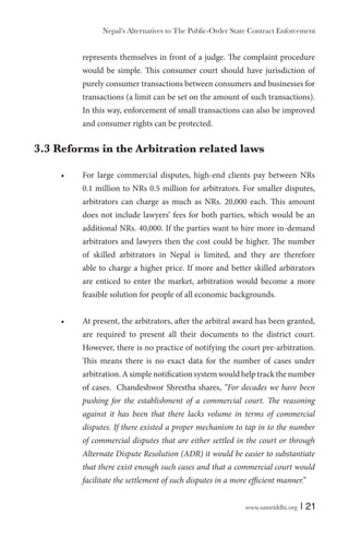 www.samriddhi.org | 21
represents themselves in front of a judge. The complaint procedure
would be simple. This consumer court should have jurisdiction of
purely consumer transactions between consumers and businesses for
transactions (a limit can be set on the amount of such transactions).
In this way, enforcement of small transactions can also be improved
and consumer rights can be protected.
3.3 Reforms in the Arbitration related laws
For large commercial disputes, high-end clients pay between NRs
0.1 million to NRs 0.5 million for arbitrators. For smaller disputes,
arbitrators can charge as much as NRs. 20,000 each. This amount
does not include lawyers’ fees for both parties, which would be an
additional NRs. 40,000. If the parties want to hire more in-demand
arbitrators and lawyers then the cost could be higher. The number
of skilled arbitrators in Nepal is limited, and they are therefore
able to charge a higher price. If more and better skilled arbitrators
are enticed to enter the market, arbitration would become a more
feasible solution for people of all economic backgrounds.
At present, the arbitrators, after the arbitral award has been granted,
are required to present all their documents to the district court.
However, there is no practice of notifying the court pre-arbitration.
This means there is no exact data for the number of cases under
arbitration. A simple notification system would help track the number
of cases. Chandeshwor Shrestha shares, “For decades we have been
pushing for the establishment of a commercial court. The reasoning
against it has been that there lacks volume in terms of commercial
disputes. If there existed a proper mechanism to tap in to the number
of commercial disputes that are either settled in the court or through
Alternate Dispute Resolution (ADR) it would be easier to substantiate
that there exist enough such cases and that a commercial court would
facilitate the settlement of such disputes in a more efficient manner.”
Nepal’s Alternatives to The Public-Order State Contract Enforcement
 
