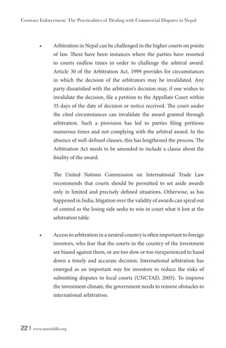 Contract Enforcement: The Practicalities of Dealing with Commercial Disputes in Nepal
22 | www.samriddhi.org
Arbitration in Nepal can be challenged in the higher courts on points
of law. There have been instances where the parties have resorted
to courts endless times in order to challenge the arbitral award.
Article 30 of the Arbitration Act, 1999 provides for circumstances
in which the decision of the arbitrators may be invalidated. Any
party dissatisfied with the arbitrator’s decision may, if one wishes to
invalidate the decision, file a petition to the Appellate Court within
35 days of the date of decision or notice received. The court under
the cited circumstances can invalidate the award granted through
arbitration. Such a provision has led to parties filing petitions
numerous times and not complying with the arbitral award. In the
absence of well-defined clauses, this has lengthened the process. The
Arbitration Act needs to be amended to include a clause about the
finality of the award.
The United Nations Commission on International Trade Law
recommends that courts should be permitted to set aside awards
only in limited and precisely defined situations. Otherwise, as has
happened in India, litigation over the validity of awards can spiral out
of control as the losing side seeks to win in court what it lost at the
arbitration table.
Access to arbitration in a neutral country is often important to foreign
investors, who fear that the courts in the country of the investment
are biased against them, or are too slow or too inexperienced to hand
down a timely and accurate decision. International arbitration has
emerged as an important way for investors to reduce the risks of
submitting disputes to local courts (UNCTAD, 2003). To improve
the investment climate, the government needs to remove obstacles to
international arbitration.
 