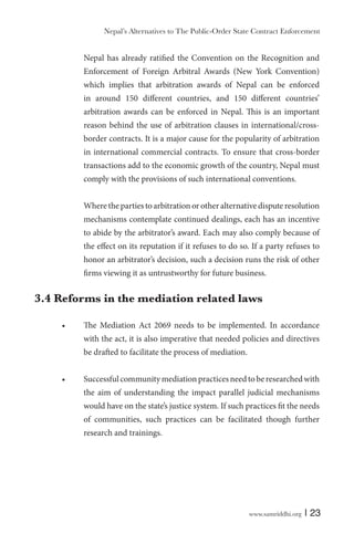 www.samriddhi.org | 23
Nepal has already ratified the Convention on the Recognition and
Enforcement of Foreign Arbitral Awards (New York Convention)
which implies that arbitration awards of Nepal can be enforced
in around 150 different countries, and 150 different countries’
arbitration awards can be enforced in Nepal. This is an important
reason behind the use of arbitration clauses in international/cross-
border contracts. It is a major cause for the popularity of arbitration
in international commercial contracts. To ensure that cross-border
transactions add to the economic growth of the country, Nepal must
comply with the provisions of such international conventions.
Where the parties to arbitration or other alternative dispute resolution
mechanisms contemplate continued dealings, each has an incentive
to abide by the arbitrator’s award. Each may also comply because of
the effect on its reputation if it refuses to do so. If a party refuses to
honor an arbitrator’s decision, such a decision runs the risk of other
firms viewing it as untrustworthy for future business.
3.4 Reforms in the mediation related laws
The Mediation Act 2069 needs to be implemented. In accordance
with the act, it is also imperative that needed policies and directives
be drafted to facilitate the process of mediation.
Successfulcommunitymediationpracticesneedtoberesearchedwith
the aim of understanding the impact parallel judicial mechanisms
would have on the state’s justice system. If such practices fit the needs
of communities, such practices can be facilitated though further
research and trainings.
Nepal’s Alternatives to The Public-Order State Contract Enforcement
 